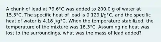 A chunk of lead at 79.6°C was added to 200.0 g of water at 15.5°C. The specific heat of lead is 0.129 J/g°C, and the specific heat of water is 4.18 J/g°C. When the temperature stabilized, the temperature of the mixture was 18.3°C. Assuming no heat was lost to the surroundings, what was the mass of lead added?