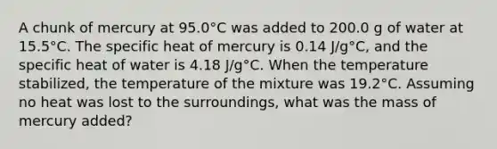 A chunk of mercury at 95.0°C was added to 200.0 g of water at 15.5°C. The specific heat of mercury is 0.14 J/g°C, and the specific heat of water is 4.18 J/g°C. When the temperature stabilized, the temperature of the mixture was 19.2°C. Assuming no heat was lost to the surroundings, what was the mass of mercury added?