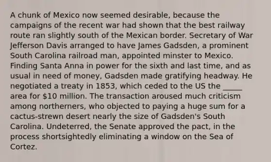 A chunk of Mexico now seemed desirable, because the campaigns of the recent war had shown that the best railway route ran slightly south of the Mexican border. Secretary of War Jefferson Davis arranged to have James Gadsden, a prominent South Carolina railroad man, appointed minster to Mexico. Finding Santa Anna in power for the sixth and last time, and as usual in need of money, Gadsden made gratifying headway. He negotiated a treaty in 1853, which ceded to the US the _____ area for 10 million. The transaction aroused much criticism among northerners, who objected to paying a huge sum for a cactus-strewn desert nearly the size of Gadsden's South Carolina. Undeterred, the Senate approved the pact, in the process shortsightedly eliminating a window on the Sea of Cortez.