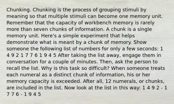 Chunking. Chunking is the process of grouping stimuli by meaning so that multiple stimuli can become one memory unit. Remember that the capacity of workbench memory is rarely more than seven chunks of information. A chunk is a single memory unit. Here's a simple experiment that helps demonstrate what is meant by a chunk of memory. Show someone the following list of numbers for only a few seconds: 1 4 9 2 1 7 7 6 1 9 4 5 After taking the list away, engage them in conversation for a couple of minutes. Then, ask the person to recall the list. Why is this task so difficult? When someone treats each numeral as a distinct chunk of information, his or her memory capacity is exceeded. After all, 12 numerals, or chunks, are included in the list. Now look at the list in this way: 1 4 9 2 - 1 7 7 6 - 1 9 4 5