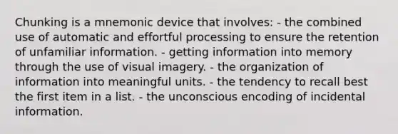 Chunking is a mnemonic device that involves: - the combined use of automatic and effortful processing to ensure the retention of unfamiliar information. - getting information into memory through the use of visual imagery. - the organization of information into meaningful units. - the tendency to recall best the first item in a list. - the unconscious encoding of incidental information.