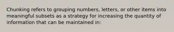 Chunking refers to grouping numbers, letters, or other items into meaningful subsets as a strategy for increasing the quantity of information that can be maintained in: