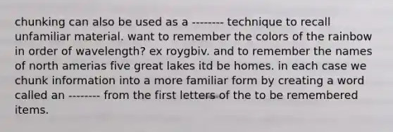 chunking can also be used as a -------- technique to recall unfamiliar material. want to remember the colors of the rainbow in order of wavelength? ex roygbiv. and to remember the names of north amerias five great lakes itd be homes. in each case we chunk information into a more familiar form by creating a word called an -------- from the first letters of the to be remembered items.