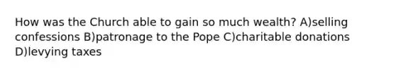 How was the Church able to gain so much wealth? A)selling confessions B)patronage to the Pope C)charitable donations D)levying taxes