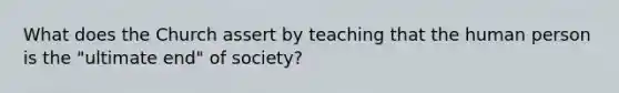 What does the Church assert by teaching that the human person is the "ultimate end" of society?