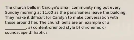 The church bells in Carolyn's small community ring out every Sunday morning at 11:00 as the parishioners leave the building. They make it difficult for Carolyn to make conversation with those around her. The church bells are an example of a ___________. a) content-oriented style b) chronemic c) soundscape d) haptics