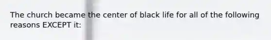 The church became the center of black life for all of the following reasons EXCEPT it: