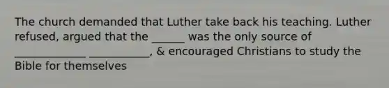 The church demanded that Luther take back his teaching. Luther refused, argued that the ______ was the only source of _____________ ___________, & encouraged Christians to study the Bible for themselves