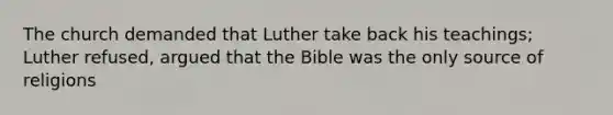 The church demanded that Luther take back his teachings; Luther refused, argued that the Bible was the only source of religions