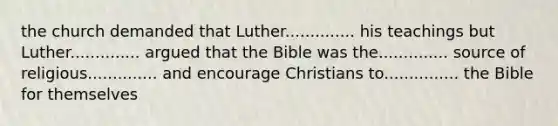 the church demanded that Luther.............. his teachings but Luther.............. argued that the Bible was the.............. source of religious.............. and encourage Christians to............... the Bible for themselves