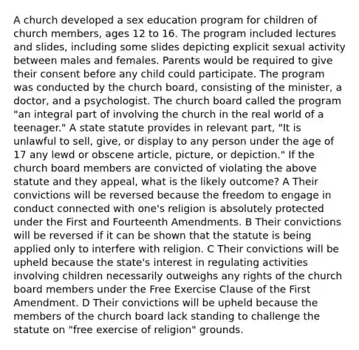 A church developed a sex education program for children of church members, ages 12 to 16. The program included lectures and slides, including some slides depicting explicit sexual activity between males and females. Parents would be required to give their consent before any child could participate. The program was conducted by the church board, consisting of the minister, a doctor, and a psychologist. The church board called the program "an integral part of involving the church in the real world of a teenager." A state statute provides in relevant part, "It is unlawful to sell, give, or display to any person under the age of 17 any lewd or obscene article, picture, or depiction." If the church board members are convicted of violating the above statute and they appeal, what is the likely outcome? A Their convictions will be reversed because the freedom to engage in conduct connected with one's religion is absolutely protected under the First and Fourteenth Amendments. B Their convictions will be reversed if it can be shown that the statute is being applied only to interfere with religion. C Their convictions will be upheld because the state's interest in regulating activities involving children necessarily outweighs any rights of the church board members under the Free Exercise Clause of the First Amendment. D Their convictions will be upheld because the members of the church board lack standing to challenge the statute on "free exercise of religion" grounds.