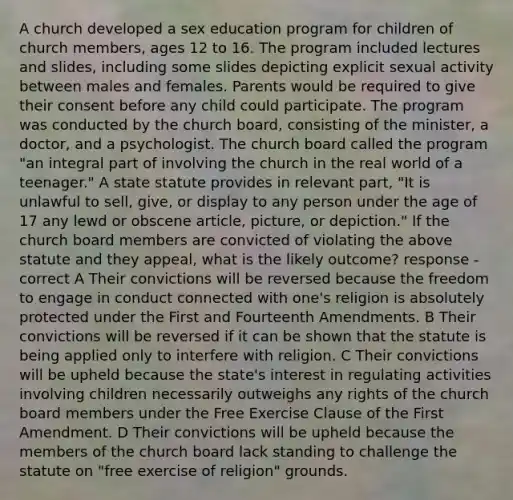 A church developed a sex education program for children of church members, ages 12 to 16. The program included lectures and slides, including some slides depicting explicit sexual activity between males and females. Parents would be required to give their consent before any child could participate. The program was conducted by the church board, consisting of the minister, a doctor, and a psychologist. The church board called the program "an integral part of involving the church in the real world of a teenager." A state statute provides in relevant part, "It is unlawful to sell, give, or display to any person under the age of 17 any lewd or obscene article, picture, or depiction." If the church board members are convicted of violating the above statute and they appeal, what is the likely outcome? response - correct A Their convictions will be reversed because the freedom to engage in conduct connected with one's religion is absolutely protected under the First and Fourteenth Amendments. B Their convictions will be reversed if it can be shown that the statute is being applied only to interfere with religion. C Their convictions will be upheld because the state's interest in regulating activities involving children necessarily outweighs any rights of the church board members under the Free Exercise Clause of the First Amendment. D Their convictions will be upheld because the members of the church board lack standing to challenge the statute on "free exercise of religion" grounds.