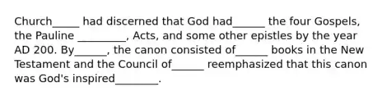 Church_____ had discerned that God had______ the four Gospels, the Pauline _________, Acts, and some other epistles by the year AD 200. By______, the canon consisted of______ books in the New Testament and the Council of______ reemphasized that this canon was God's inspired________.