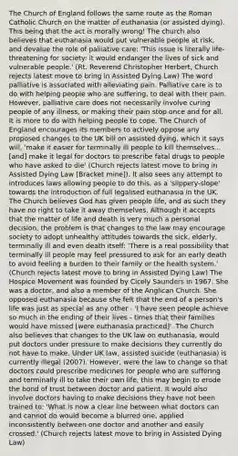 The Church of England follows the same route as the Roman Catholic Church on the matter of euthanasia (or assisted dying). This being that the act is morally wrong! The church also believes that euthanasia would put vulnerable people at risk, and devalue the role of palliative care: 'This issue is literally life-threatening for society: it would endanger the lives of sick and vulnerable people.' (Rt. Reverend Christopher Herbert, Church rejects latest move to bring in Assisted Dying Law) The word palliative is associated with alleviating pain. Palliative care is to do with helping people who are suffering, to deal with their pain. However, palliative care does not necessarily involve curing people of any illness, or making their pain stop once and for all. It is more to do with helping people to cope. The Church of England encourages its members to actively oppose any proposed changes to the UK bill on assisted dying, which it says will, 'make it easier for terminally ill people to kill themselves... [and] make it legal for doctors to prescribe fatal drugs to people who have asked to die' (Church rejects latest move to bring in Assisted Dying Law [Bracket mine]). It also sees any attempt to introduces laws allowing people to do this, as a 'slippery-slope' towards the introduction of full legalised euthanasia in the UK. The Church believes God has given people life, and as such they have no right to take it away themselves. Although it accepts that the matter of life and death is very much a personal decision, the problem is that changes to the law may encourage society to adopt unhealthy attitudes towards the sick, elderly, terminally ill and even death itself: 'There is a real possibility that terminally ill people may feel pressured to ask for an early death to avoid feeling a burden to their family or the health system.' (Church rejects latest move to bring in Assisted Dying Law) The Hospice Movement was founded by Cicely Saunders in 1967. She was a doctor, and also a member of the Anglican Church. She opposed euthanasia because she felt that the end of a person's life was just as special as any other - 'I have seen people achieve so much in the ending of their lives - times that their families would have missed [were euthanasia practiced]'. The Church also believes that changes to the UK law on euthanasia, would put doctors under pressure to make decisions they currently do not have to make. Under UK law, assisted suicide (euthanasia) is currently illegal (2007). However, were the law to change so that doctors could prescribe medicines for people who are suffering and terminally ill to take their own life, this may begin to erode the bond of trust between doctor and patient. It would also involve doctors having to make decisions they have not been trained to: 'What is now a clear line between what doctors can and cannot do would become a blurred one, applied inconsistently between one doctor and another and easily crossed.' (Church rejects latest move to bring in Assisted Dying Law)