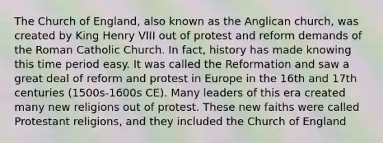 The Church of England, also known as the Anglican church, was created by King Henry VIII out of protest and reform demands of the Roman Catholic Church. In fact, history has made knowing this time period easy. It was called the Reformation and saw a great deal of reform and protest in Europe in the 16th and 17th centuries (1500s-1600s CE). Many leaders of this era created many new religions out of protest. These new faiths were called Protestant religions, and they included the Church of England