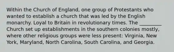 Within the Church of England, one group of Protestants who wanted to establish a church that was led by the English monarchy. Loyal to Britain in revolutionary times. The _________ Church set up establishments in the southern colonies mostly, where other religious groups were less present: Virginia, New York, Maryland, North Carolina, South Carolina, and Georgia.