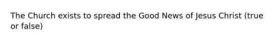 The Church exists to spread the Good News of Jesus Christ (true or false)