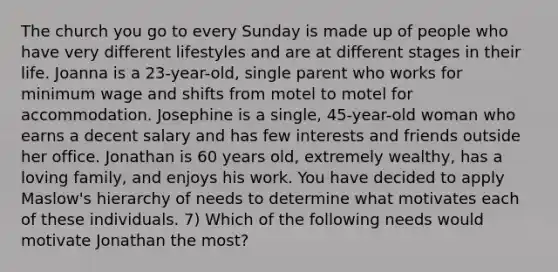 The church you go to every Sunday is made up of people who have very different lifestyles and are at different stages in their life. Joanna is a 23-year-old, single parent who works for minimum wage and shifts from motel to motel for accommodation. Josephine is a single, 45-year-old woman who earns a decent salary and has few interests and friends outside her office. Jonathan is 60 years old, extremely wealthy, has a loving family, and enjoys his work. You have decided to apply Maslow's hierarchy of needs to determine what motivates each of these individuals. 7) Which of the following needs would motivate Jonathan the most?