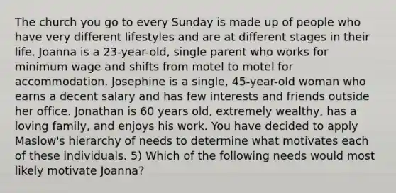 The church you go to every Sunday is made up of people who have very different lifestyles and are at different stages in their life. Joanna is a 23-year-old, single parent who works for minimum wage and shifts from motel to motel for accommodation. Josephine is a single, 45-year-old woman who earns a decent salary and has few interests and friends outside her office. Jonathan is 60 years old, extremely wealthy, has a loving family, and enjoys his work. You have decided to apply Maslow's hierarchy of needs to determine what motivates each of these individuals. 5) Which of the following needs would most likely motivate Joanna?