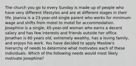 The church you go to every Sunday is made up of people who have very different lifestyles and are at different stages in their life. Joanna is a 23-year-old single parent who works for minimum wage and shifts from motel to motel for accommodation. Josephine is a single, 45-year-old woman who earns a decent salary and has few interests and friends outside her office. Jonathan is 60 years old, extremely wealthy, has a loving family, and enjoys his work. You have decided to apply Maslow's hierarchy of needs to determine what motivates each of these individuals. Which of the following needs would most likely motivate Josephine?