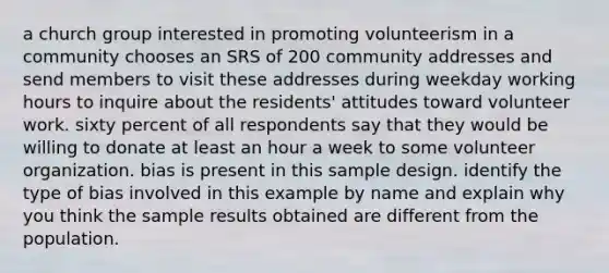 a church group interested in promoting volunteerism in a community chooses an SRS of 200 community addresses and send members to visit these addresses during weekday working hours to inquire about the residents' attitudes toward volunteer work. sixty percent of all respondents say that they would be willing to donate at least an hour a week to some volunteer organization. bias is present in this sample design. identify the type of bias involved in this example by name and explain why you think the sample results obtained are different from the population.