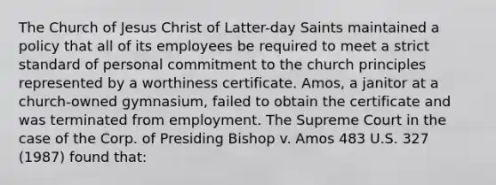 The Church of Jesus Christ of Latter-day Saints maintained a policy that all of its employees be required to meet a strict standard of personal commitment to the church principles represented by a worthiness certificate. Amos, a janitor at a church-owned gymnasium, failed to obtain the certificate and was terminated from employment. The Supreme Court in the case of the Corp. of Presiding Bishop v. Amos 483 U.S. 327 (1987) found that: