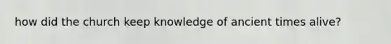 how did the church keep knowledge of ancient times alive?