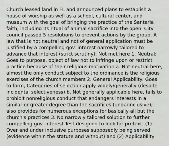 Church leased land in FL and announced plans to establish a house of worship as well as a school, cultural center, and museum with the goal of bringing the practice of the Santeria faith, including its ritual of animal sacrifice into the open. City council passed 5 resolutions to prevent actions by the group. A law that is not neutral and not of general application must be justified by a compelling gov. interest narrowly tailored to advance that interest (strict scrutiny). Not met here 1. Neutral: Goes to purpose, object of law not to infringe upon or restrict practice because of their religious motivation a. Not neutral here, almost the only conduct subject to the ordinance is the religious exercises of the church members 2. General Applicability: Goes to form, Categories of selection apply widely/generally (despite incidental selectiveness) b. Not generally applicable here, fails to prohibit nonreligious conduct that endangers interests in a similar or greater degree than the sacrifices (underinclusive); also provides for numerous exceptions for basically all but the church's practices 3. No narrowly tailored solution to further compelling gov. interest Test designed to look for pretext: (1) Over and under inclusive purposes supposedly being served (evidence within the statute and without) and (2) Applicability