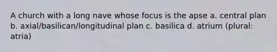 A church with a long nave whose focus is the apse a. central plan b. axial/basilican/longitudinal plan c. basilica d. atrium (plural: atria)