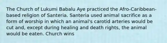 The Church of Lukumi Babalu Aye practiced the Afro-Caribbean-based religion of Santeria. Santeria used animal sacrifice as a form of worship in which an animal's carotid arteries would be cut and, except during healing and death rights, the animal would be eaten. Church wins