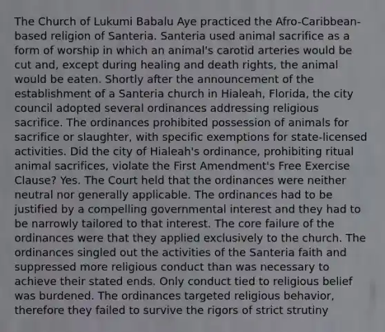 The Church of Lukumi Babalu Aye practiced the Afro-Caribbean-based religion of Santeria. Santeria used animal sacrifice as a form of worship in which an animal's carotid arteries would be cut and, except during healing and death rights, the animal would be eaten. Shortly after the announcement of the establishment of a Santeria church in Hialeah, Florida, the city council adopted several ordinances addressing religious sacrifice. The ordinances prohibited possession of animals for sacrifice or slaughter, with specific exemptions for state-licensed activities. Did the city of Hialeah's ordinance, prohibiting ritual animal sacrifices, violate the First Amendment's Free Exercise Clause? Yes. The Court held that the ordinances were neither neutral nor generally applicable. The ordinances had to be justified by a compelling governmental interest and they had to be narrowly tailored to that interest. The core failure of the ordinances were that they applied exclusively to the church. The ordinances singled out the activities of the Santeria faith and suppressed more religious conduct than was necessary to achieve their stated ends. Only conduct tied to religious belief was burdened. The ordinances targeted religious behavior, therefore they failed to survive the rigors of strict strutiny