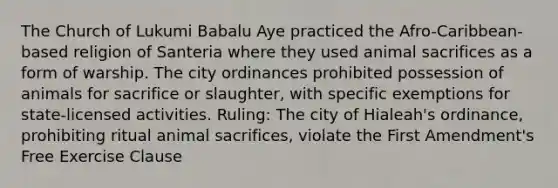 The Church of Lukumi Babalu Aye practiced the Afro-Caribbean-based religion of Santeria where they used animal sacrifices as a form of warship. The city ordinances prohibited possession of animals for sacrifice or slaughter, with specific exemptions for state-licensed activities. Ruling: The city of Hialeah's ordinance, prohibiting ritual animal sacrifices, violate the First Amendment's <a href='https://www.questionai.com/knowledge/kD4FAEagII-free-exercise-clause' class='anchor-knowledge'>free exercise clause</a>