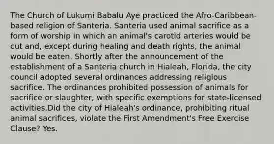 The Church of Lukumi Babalu Aye practiced the Afro-Caribbean-based religion of Santeria. Santeria used animal sacrifice as a form of worship in which an animal's carotid arteries would be cut and, except during healing and death rights, the animal would be eaten. Shortly after the announcement of the establishment of a Santeria church in Hialeah, Florida, the city council adopted several ordinances addressing religious sacrifice. The ordinances prohibited possession of animals for sacrifice or slaughter, with specific exemptions for state-licensed activities.Did the city of Hialeah's ordinance, prohibiting ritual animal sacrifices, violate the First Amendment's Free Exercise Clause? Yes.