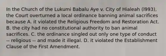 In the Church of the Lukumi Babalu Aye v. City of Hialeah (l993), the Court overturned a local ordinance banning animal sacrifices because A. it violated the Religious Freedom and Restoration Act. B. the city had no constitutional authority to ban animal sacrifices. C. the ordinance singled out only one type of conduct -- religious -- and made it illegal. D. it violated the Establishment Clause of the First Amendment.