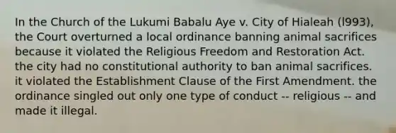 In the Church of the Lukumi Babalu Aye v. City of Hialeah (l993), the Court overturned a local ordinance banning animal sacrifices because it violated the Religious Freedom and Restoration Act. the city had no constitutional authority to ban animal sacrifices. it violated the Establishment Clause of the First Amendment. the ordinance singled out only one type of conduct -- religious -- and made it illegal.