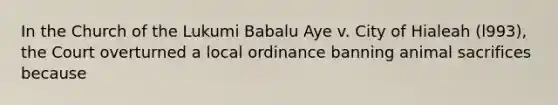 In the Church of the Lukumi Babalu Aye v. City of Hialeah (l993), the Court overturned a local ordinance banning animal sacrifices because