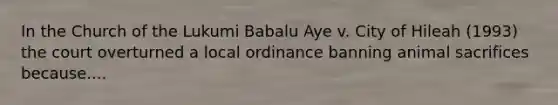 In the Church of the Lukumi Babalu Aye v. City of Hileah (1993) the court overturned a local ordinance banning animal sacrifices because....