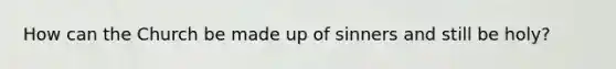 How can the Church be made up of sinners and still be holy?
