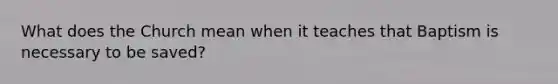 What does the Church mean when it teaches that Baptism is necessary to be saved?