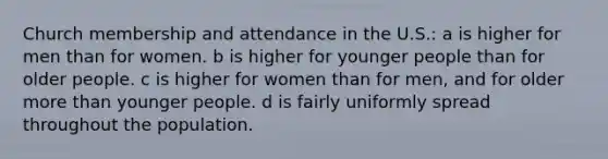 Church membership and attendance in the U.S.: a is higher for men than for women. b is higher for younger people than for older people. c is higher for women than for men, and for older more than younger people. d is fairly uniformly spread throughout the population.