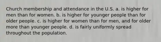 Church membership and attendance in the U.S. a. is higher for men than for women. b. is higher for younger people than for older people. c. is higher for women than for men, and for older more than younger people. d. is fairly uniformly spread throughout the population.