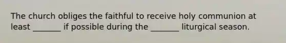 The church obliges the faithful to receive holy communion at least _______ if possible during the _______ liturgical season.