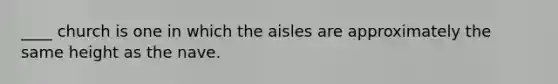 ____ church is one in which the aisles are approximately the same height as the nave.