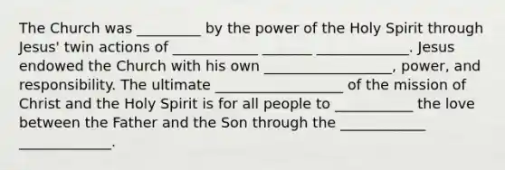 The Church was _________ by the power of the Holy Spirit through Jesus' twin actions of ____________ _______ _____________. Jesus endowed the Church with his own __________________, power, and responsibility. The ultimate __________________ of the mission of Christ and the Holy Spirit is for all people to ___________ the love between the Father and the Son through the ____________ _____________.