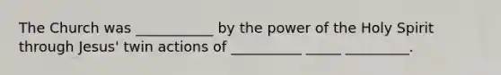 The Church was ___________ by the power of the Holy Spirit through Jesus' twin actions of __________ _____ _________.