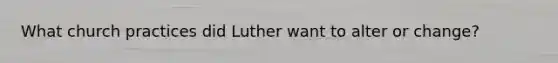What church practices did Luther want to alter or change?