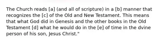 The Church reads [a] (and all of scripture) in a [b] manner that recognizes the [c] of the Old and New Testament. This means that what God did in Genesis and the other books in the Old Testament [d] what he would do in the [e] of time in the dvine person of his son, Jesus Christ."