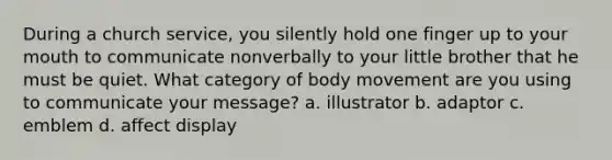 During a church service, you silently hold one finger up to your mouth to communicate nonverbally to your little brother that he must be quiet. What category of body movement are you using to communicate your message? a. illustrator b. adaptor c. emblem d. affect display