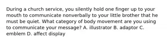 During a church service, you silently hold one finger up to your mouth to communicate nonverbally to your little brother that he must be quiet. What category of body movement are you using to communicate your message? A. illustrator B. adaptor C. emblem D. affect display