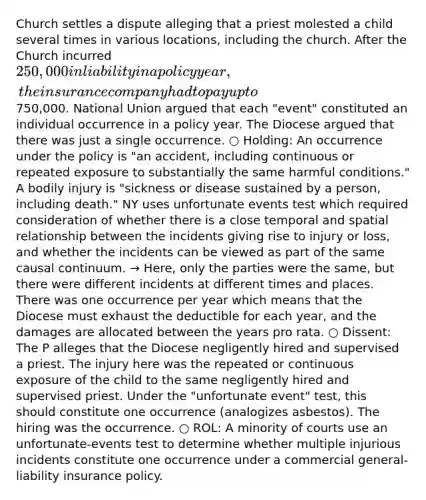 Church settles a dispute alleging that a priest molested a child several times in various locations, including the church. After the Church incurred 250,000 in liability in a policy year, the insurance company had to pay up to750,000. National Union argued that each "event" constituted an individual occurrence in a policy year. The Diocese argued that there was just a single occurrence. ○ Holding: An occurrence under the policy is "an accident, including continuous or repeated exposure to substantially the same harmful conditions." A bodily injury is "sickness or disease sustained by a person, including death." NY uses unfortunate events test which required consideration of whether there is a close temporal and spatial relationship between the incidents giving rise to injury or loss, and whether the incidents can be viewed as part of the same causal continuum. → Here, only the parties were the same, but there were different incidents at different times and places. There was one occurrence per year which means that the Diocese must exhaust the deductible for each year, and the damages are allocated between the years pro rata. ○ Dissent: The P alleges that the Diocese negligently hired and supervised a priest. The injury here was the repeated or continuous exposure of the child to the same negligently hired and supervised priest. Under the "unfortunate event" test, this should constitute one occurrence (analogizes asbestos). The hiring was the occurrence. ○ ROL: A minority of courts use an unfortunate-events test to determine whether multiple injurious incidents constitute one occurrence under a commercial general-liability insurance policy.